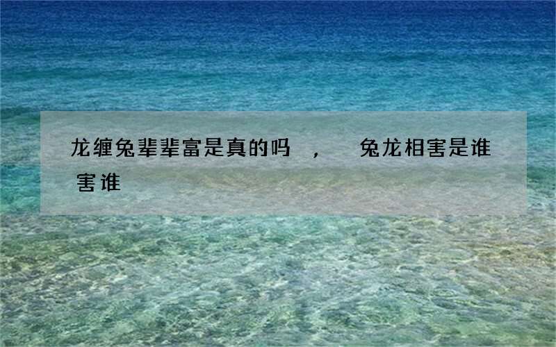 龙缠兔辈辈富是真的吗,兔龙相害是谁害谁